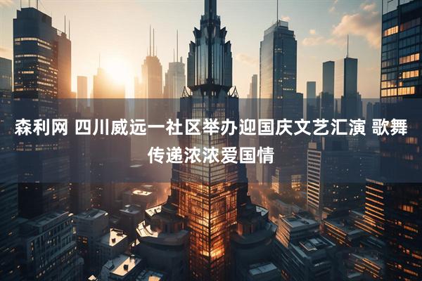 森利网 四川威远一社区举办迎国庆文艺汇演 歌舞传递浓浓爱国情