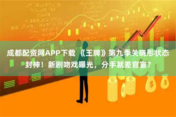 成都配资网APP下载 《王牌》第九季关晓彤状态封神！新剧吻戏曝光，分手就差官宣？