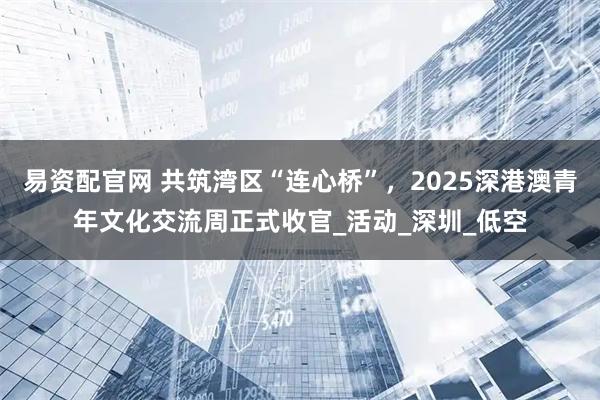 易资配官网 共筑湾区“连心桥”，2025深港澳青年文化交流周正式收官_活动_深圳_低空