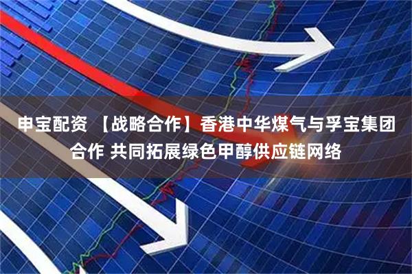 申宝配资 【战略合作】香港中华煤气与孚宝集团合作 共同拓展绿色甲醇供应链网络