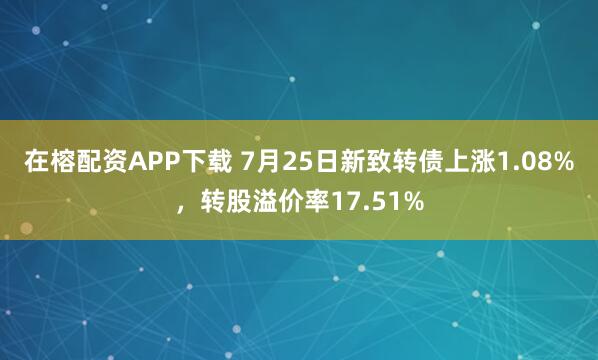 在榕配资APP下载 7月25日新致转债上涨1.08%，转股溢价率17.51%