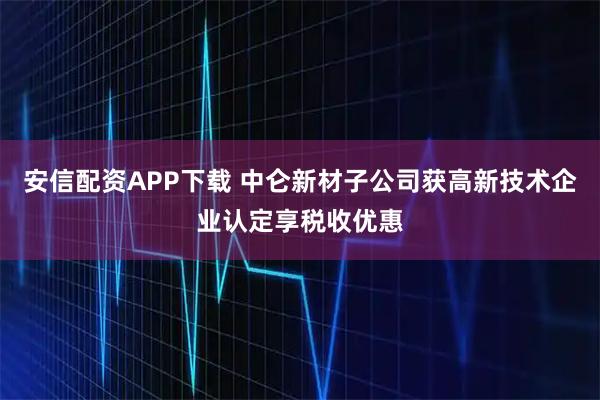 安信配资APP下载 中仑新材子公司获高新技术企业认定享税收优惠