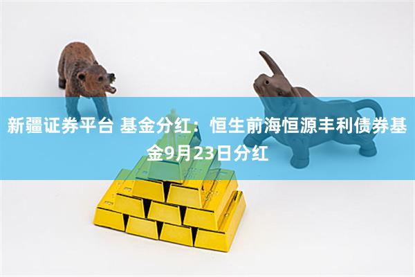 新疆证券平台 基金分红:恒生前海恒源丰利债券基金9月23日分红
