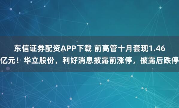 东信证券配资APP下载 前高管十月套现1.46亿元！华立股份，利好消息披露前涨停，披露后跌停