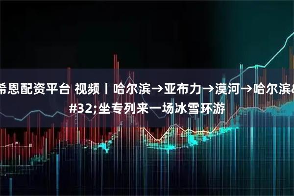 希恩配资平台 视频丨哈尔滨→亚布力→漠河→哈尔滨 坐专列来一场冰雪环游