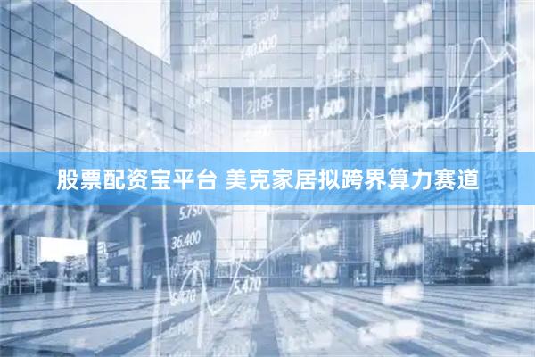 股票配资宝平台 美克家居拟跨界算力赛道