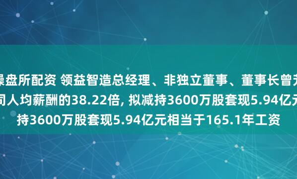 操盘所配资 领益智造总经理、非独立董事、董事长曾芳勤年薪360万是公司人均薪酬的38.22倍, 拟减持3600万股套现5.94亿元相当于165.1年工资