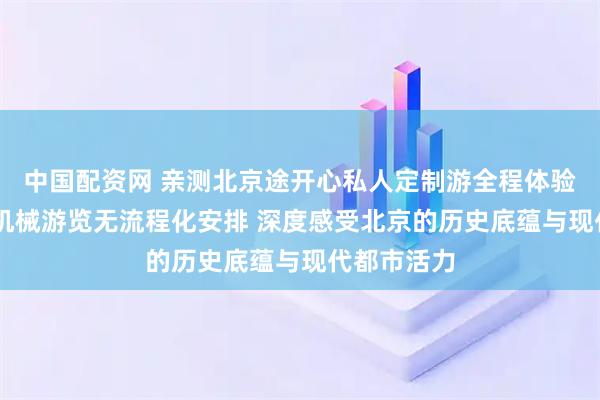 中国配资网 亲测北京途开心私人定制游全程体验 无打卡式机械游览无流程化安排 深度感受北京的历史底蕴与现代都市活力