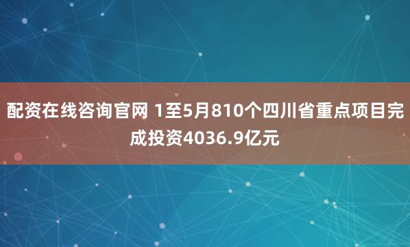 配资在线咨询官网 1至5月810个四川省重点项目完成投资4036.9亿元