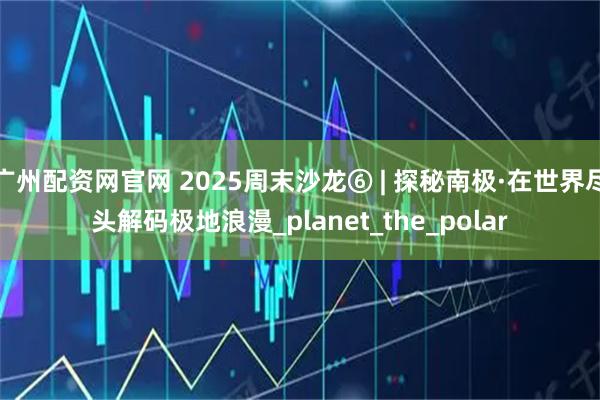 广州配资网官网 2025周末沙龙⑥ | 探秘南极·在世界尽头解码极地浪漫_planet_the_polar