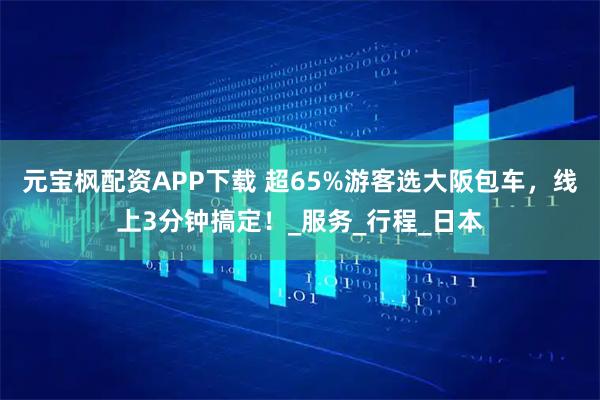 元宝枫配资APP下载 超65%游客选大阪包车，线上3分钟搞定！_服务_行程_日本