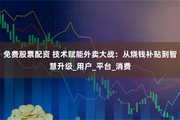 免费股票配资 技术赋能外卖大战：从烧钱补贴到智慧升级_用户_平台_消费