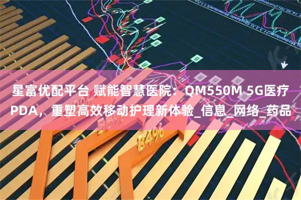 星富优配平台 赋能智慧医院：QM550M 5G医疗PDA，重塑高效移动护理新体验_信息_网络_药品