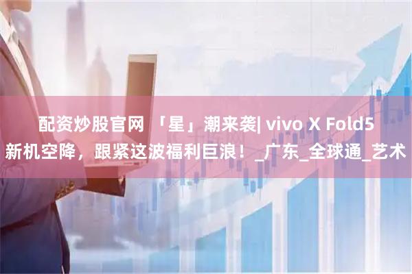 配资炒股官网 「星」潮来袭| vivo X Fold5新机空降，跟紧这波福利巨浪！_广东_全球通_艺术