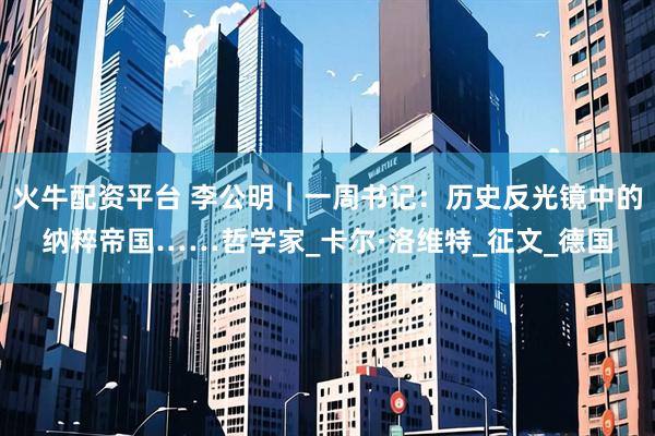 火牛配资平台 李公明︱一周书记：历史反光镜中的纳粹帝国……哲学家_卡尔·洛维特_征文_德国