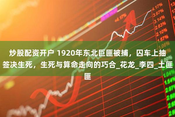 炒股配资开户 1920年东北巨匪被捕，囚车上抽签决生死，生死与算命走向的巧合_花龙_李四_土匪