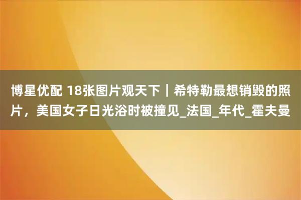 博星优配 18张图片观天下｜希特勒最想销毁的照片，美国女子日光浴时被撞见_法国_年代_霍夫曼