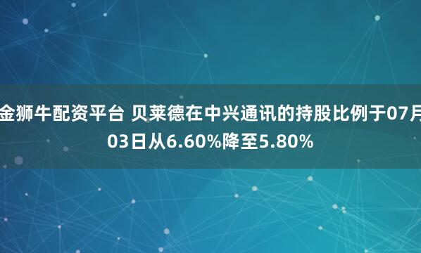 金狮牛配资平台 贝莱德在中兴通讯的持股比例于07月03日从6.60%降至5.80%