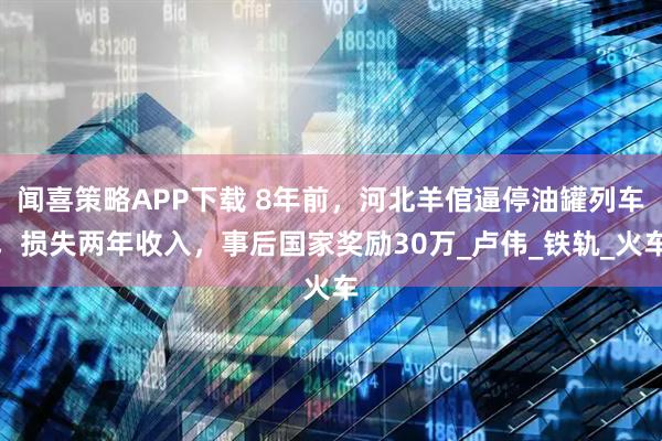 闻喜策略APP下载 8年前，河北羊倌逼停油罐列车，损失两年收入，事后国家奖励30万_卢伟_铁轨_火车