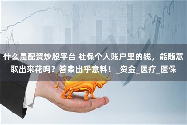 什么是配资炒股平台 社保个人账户里的钱，能随意取出来花吗？答案出乎意料！_资金_医疗_医保