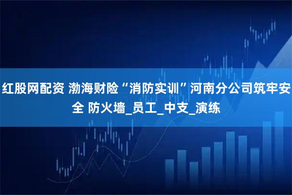 红股网配资 渤海财险“消防实训”河南分公司筑牢安全 防火墙_员工_中支_演练