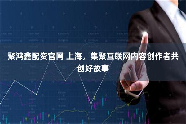 聚鸿鑫配资官网 上海，集聚互联网内容创作者共创好故事