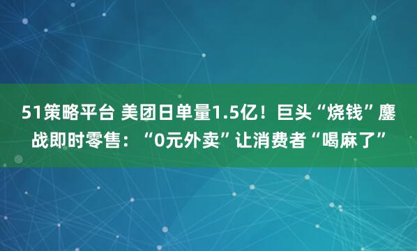 51策略平台 美团日单量1.5亿！巨头“烧钱”鏖战即时零售：“0元外卖”让消费者“喝麻了”