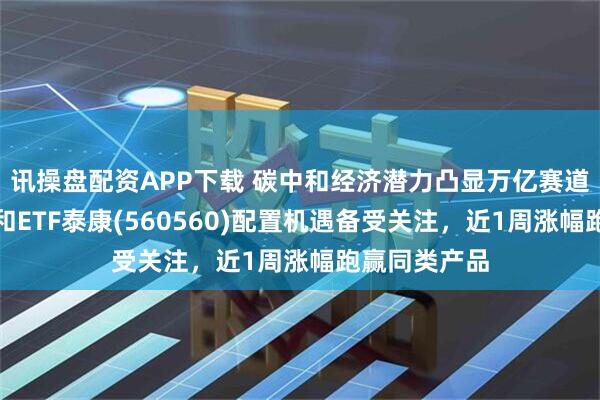 讯操盘配资APP下载 碳中和经济潜力凸显万亿赛道价值，碳中和ETF泰康(560560)配置机遇备受关注，近1周涨幅跑赢同类产品