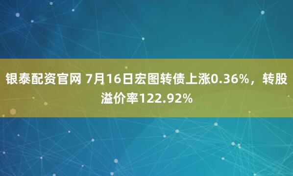 银泰配资官网 7月16日宏图转债上涨0.36%，转股溢价率122.92%