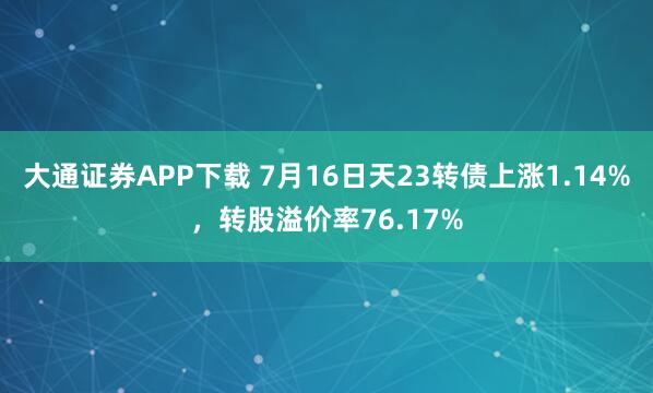 大通证券APP下载 7月16日天23转债上涨1.14%，转股溢价率76.17%