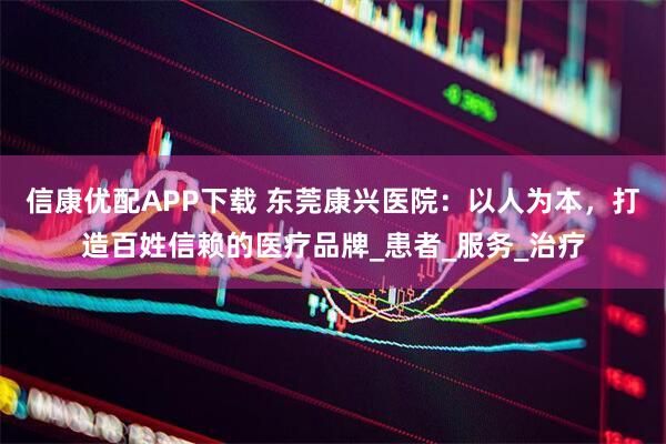 信康优配APP下载 东莞康兴医院：以人为本，打造百姓信赖的医疗品牌_患者_服务_治疗