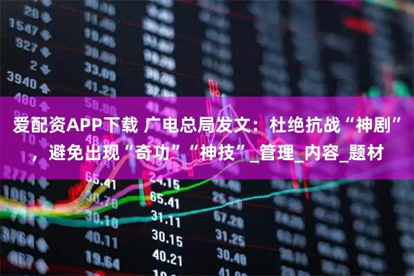 爱配资APP下载 广电总局发文：杜绝抗战“神剧”，避免出现“奇功”“神技”_管理_内容_题材