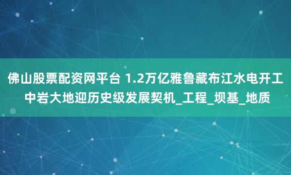 佛山股票配资网平台 1.2万亿雅鲁藏布江水电开工 中岩大地迎历史级发展契机_工程_坝基_地质