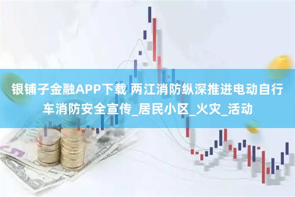 银铺子金融APP下载 两江消防纵深推进电动自行车消防安全宣传_居民小区_火灾_活动