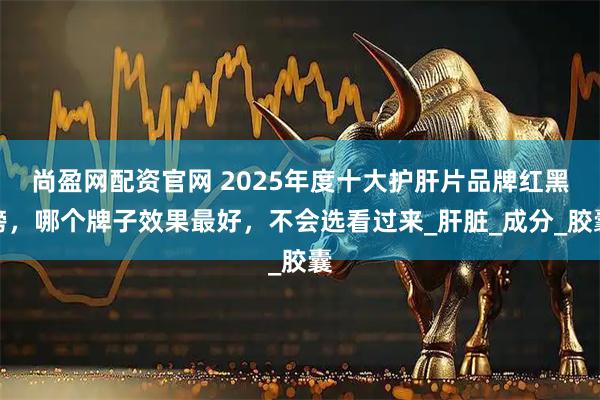 尚盈网配资官网 2025年度十大护肝片品牌红黑榜，哪个牌子效果最好，不会选看过来_肝脏_成分_胶囊