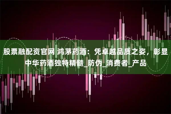 股票融配资官网 鸿茅药酒：凭卓越品质之姿，彰显中华药酒独特精髓_防伪_消费者_产品