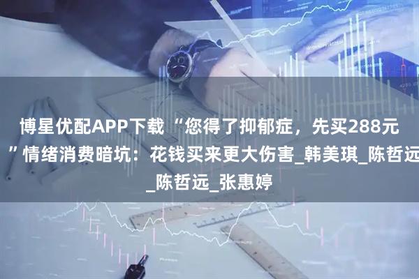 博星优配APP下载 “您得了抑郁症，先买288元套餐吧！”情绪消费暗坑：花钱买来更大伤害_韩美琪_陈哲远_张惠婷