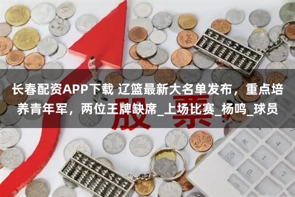 长春配资APP下载 辽篮最新大名单发布，重点培养青年军，两位王牌缺席_上场比赛_杨鸣_球员