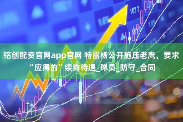 铭创配资官网app官网 特雷杨公开施压老鹰，要求“应得的”续约待遇_球员_防守_合同