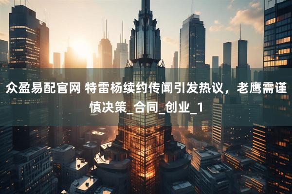 众盈易配官网 特雷杨续约传闻引发热议，老鹰需谨慎决策_合同_创业_1