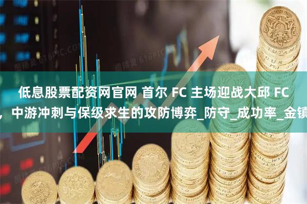 低息股票配资网官网 首尔 FC 主场迎战大邱 FC，中游冲刺与保级求生的攻防博弈_防守_成功率_金镇