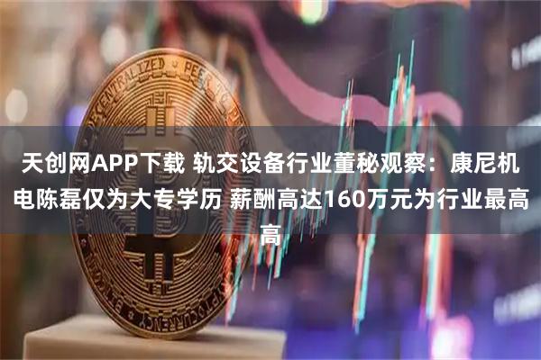 天创网APP下载 轨交设备行业董秘观察：康尼机电陈磊仅为大专学历 薪酬高达160万元为行业最高