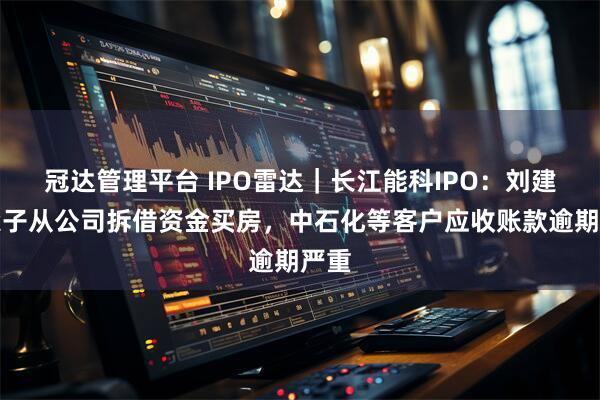 冠达管理平台 IPO雷达｜长江能科IPO：刘建春父子从公司拆借资金买房，中石化等客户应收账款逾期严重