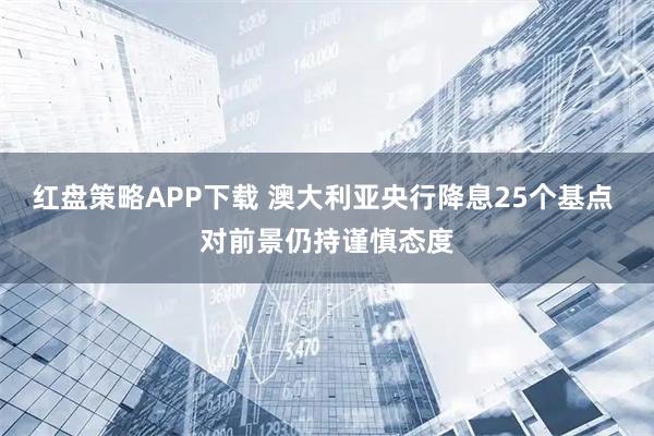 红盘策略APP下载 澳大利亚央行降息25个基点 对前景仍持谨慎态度