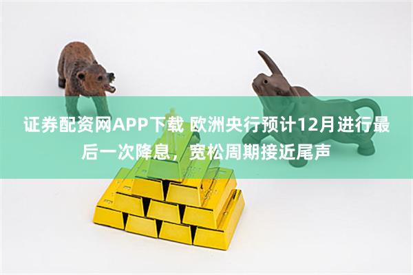 证券配资网APP下载 欧洲央行预计12月进行最后一次降息，宽松周期接近尾声
