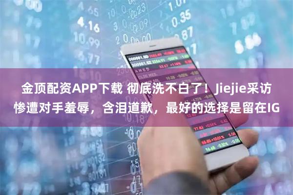 金顶配资APP下载 彻底洗不白了！Jiejie采访惨遭对手羞辱，含泪道歉，最好的选择是留在IG