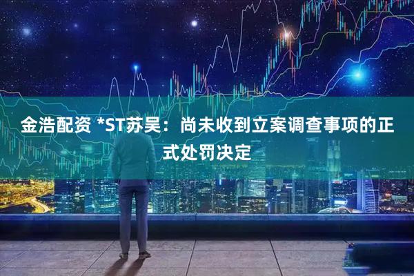 金浩配资 *ST苏吴:尚未收到立案调查事项的正式处罚决定