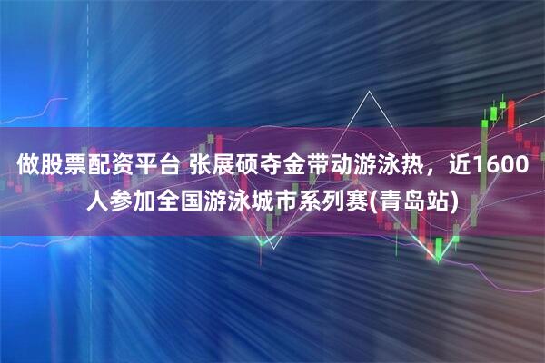 做股票配资平台 张展硕夺金带动游泳热,近1600人参加全国游泳城市系列赛(青岛站)