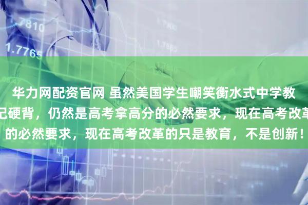 华力网配资官网 虽然美国学生嘲笑衡水式中学教育模式，强化记忆，死记硬背，仍然是高考拿高分的必然要求，现在高考改革的只是教育，不是创新！