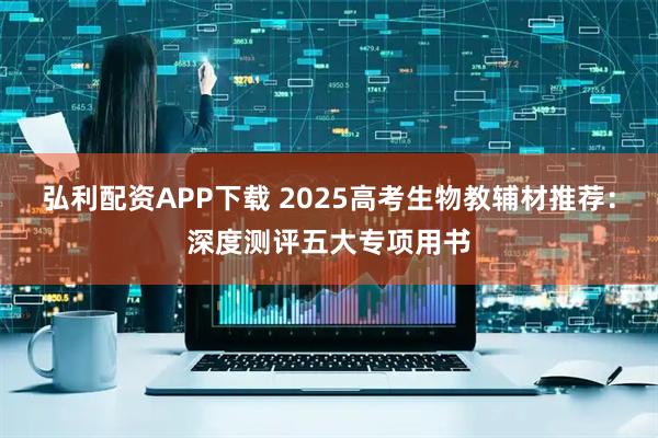 弘利配资APP下载 2025高考生物教辅材推荐：深度测评五大专项用书